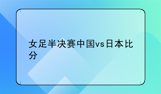 女足半决赛中国vs日本比分