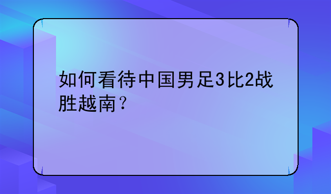 如何看待中国男足3比2战胜越南？