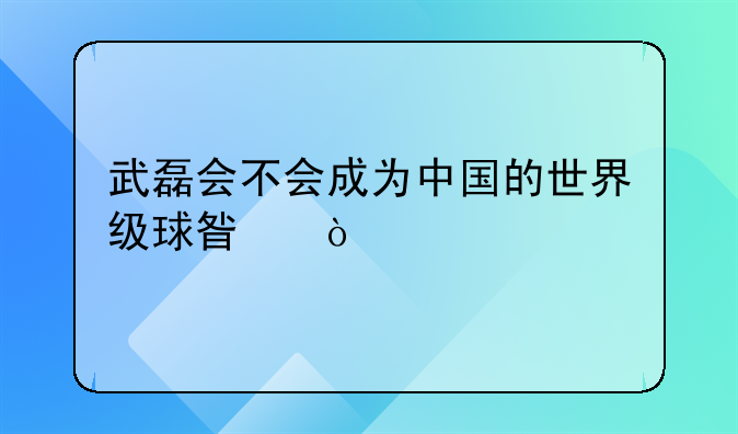 武磊会不会成为中国的世界级球星？