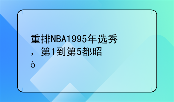 重排NBA1995年选秀，第1到第5都是谁？