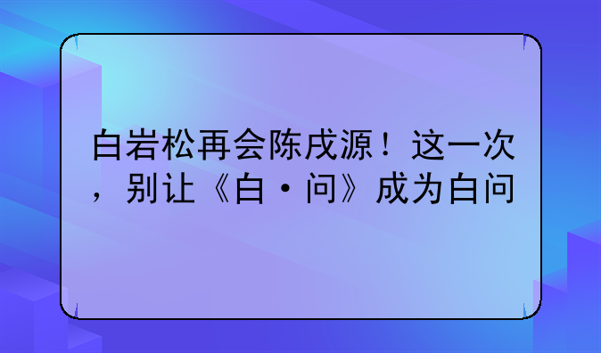 白岩松再会陈戌源！这一次，别让《白·问》成为白问