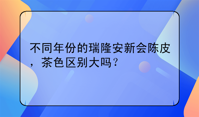 不同年份的瑞隆安新会陈皮，茶色区别大吗？