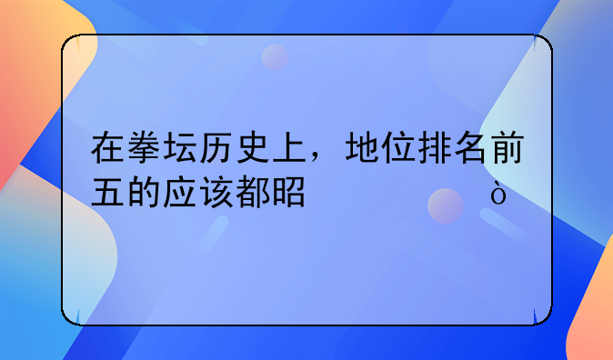 在拳坛历史上，地位排名前五的应该都是谁？