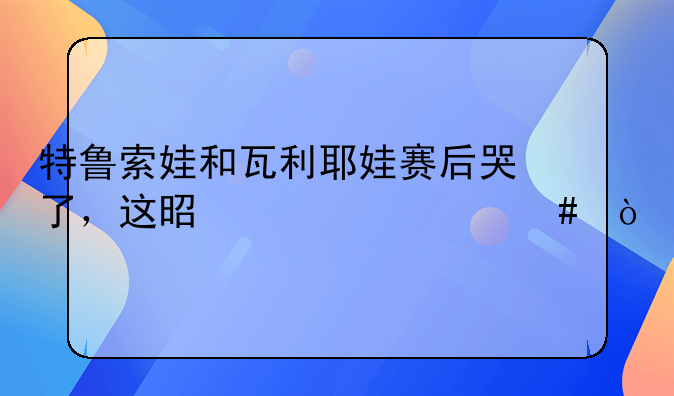 特鲁索娃和瓦利耶娃赛后哭了，这是为什么？