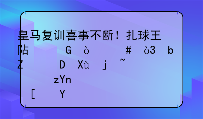 皇马复训喜事不断！扎球王阿笑伤愈，阿宽14K变样，齐祖谨小慎微