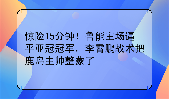 惊险15分钟！鲁能主场逼平亚冠冠军，李霄鹏战术把鹿岛主帅整蒙了