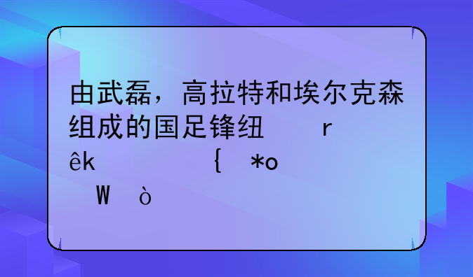 由武磊，高拉特和埃尔克森组成的国足锋线在亚洲实力如何？